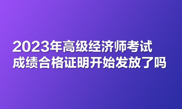 2023年高级经济师考试成绩合格证明开始发放了吗？