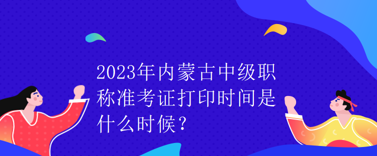 2023年内蒙古中级职称准考证打印时间是什么时候？