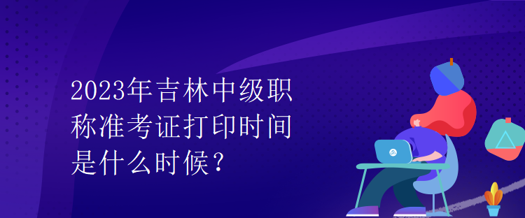 2023年吉林中级职称准考证打印时间是什么时候？