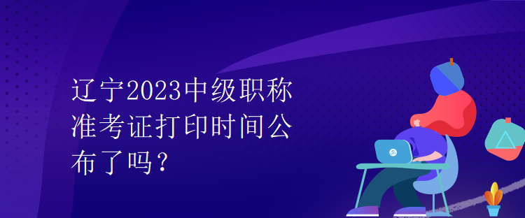 辽宁2023中级职称准考证打印时间公布了吗？