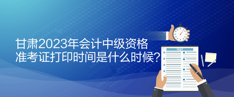 甘肃2023年会计中级资格准考证打印时间是什么时候？