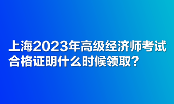 上海2023年高级经济师考试合格证明什么时候领取？