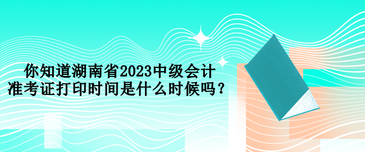 你知道湖南省2023中级会计准考证打印时间是什么时候吗？