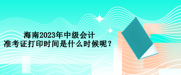 海南2023年中级会计准考证打印时间是什么时候呢？