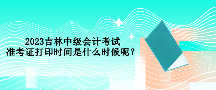 2023吉林中级会计考试准考证打印时间是什么时候呢？