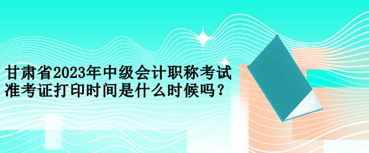 甘肃省2023年中级会计职称考试准考证打印时间是什么时候吗？