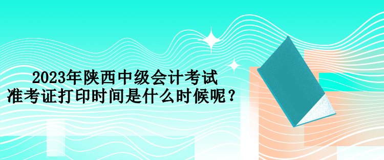 2023年陕西中级会计考试准考证打印时间是什么时候呢？