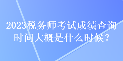 2023税务师考试成绩查询时间大概是什么时候？