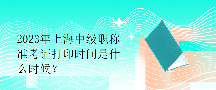 2023年上海中级职称准考证打印时间是什么时候？