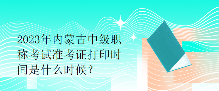 2023年内蒙古中级职称考试准考证打印时间是什么时候？