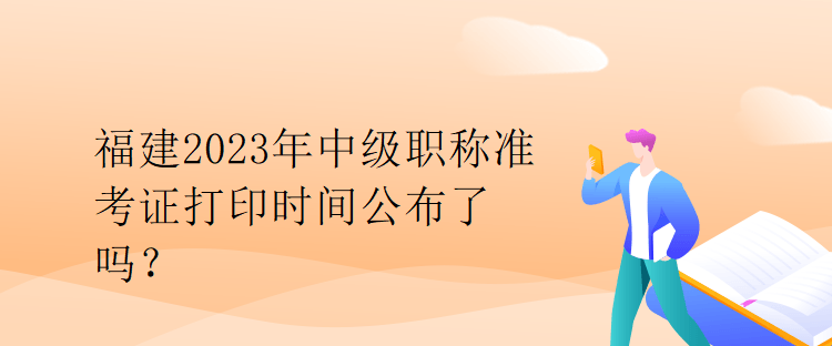 福建2023年中级职称准考证打印时间公布了吗？