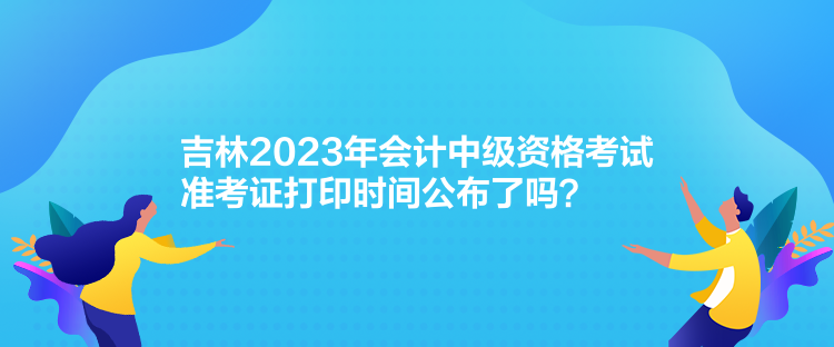 吉林2023年会计中级资格考试准考证打印时间公布了吗？