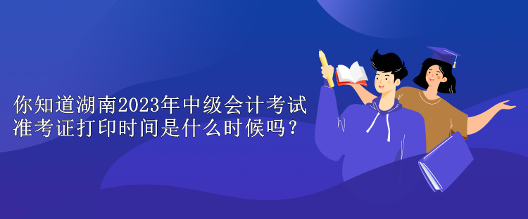 你知道湖南2023年中级会计考试准考证打印时间是什么时候吗？