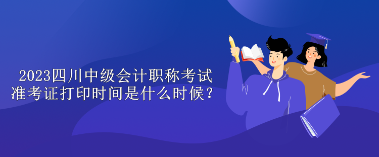 2023四川中级会计职称考试准考证打印时间是什么时候？