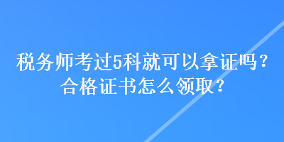 税务师考过5科就可以拿证吗？合格证书怎么领取？