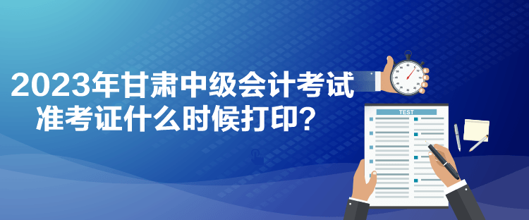 2023年甘肃中级会计考试准考证什么时候打印？