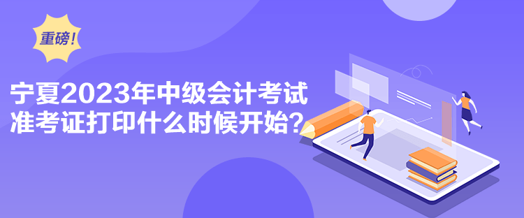 宁夏2023年中级会计考试准考证打印什么时候开始？