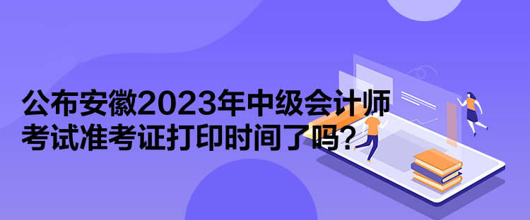 公布安徽2023年中级会计师考试准考证打印时间了吗？
