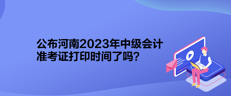 公布河南2023年中级会计准考证打印时间了吗？