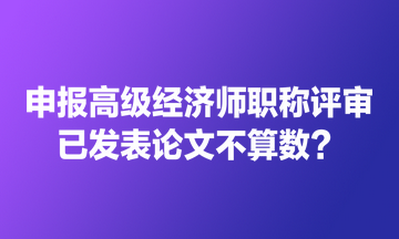 申报高级经济师职称评审 已发表论文不算数？