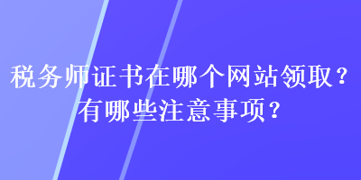 税务师证书在哪个网站领取？有哪些注意事项？