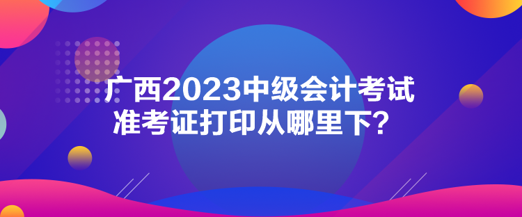 广西2023中级会计考试准考证打印从哪里下？