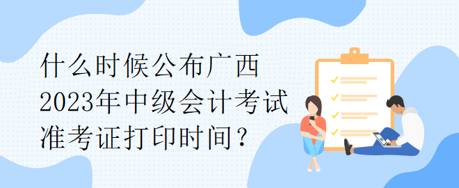 什么时候公布广西2023年中级会计考试准考证打印时间？