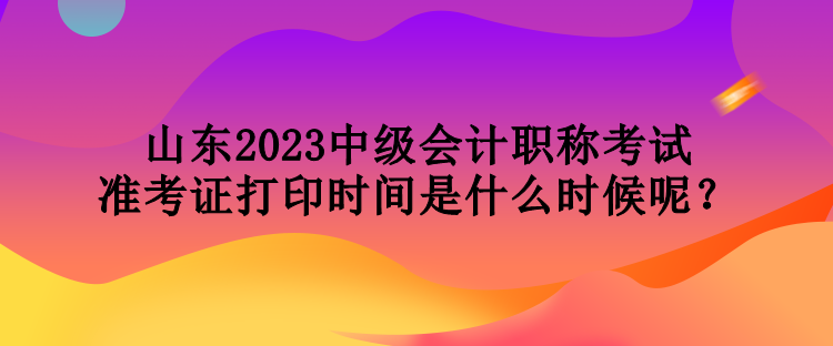 山东2023中级会计职称考试准考证打印时间是什么时候呢？