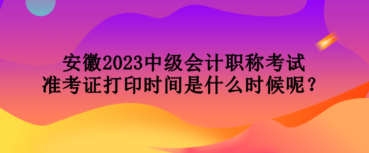 安徽2023中级会计职称考试准考证打印时间是什么时候呢？