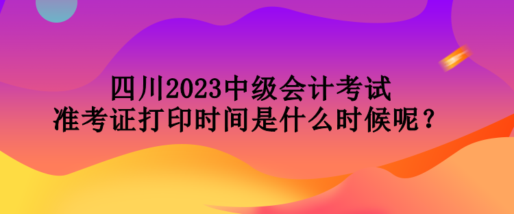 四川2023中级会计考试准考证打印时间是什么时候呢？