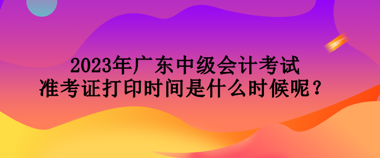 2023年广东中级会计考试准考证打印时间是什么时候呢？