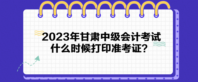 2023年甘肃中级会计考试什么时候打印准考证？