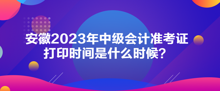 安徽2023年中级会计准考证打印时间是什么时候？