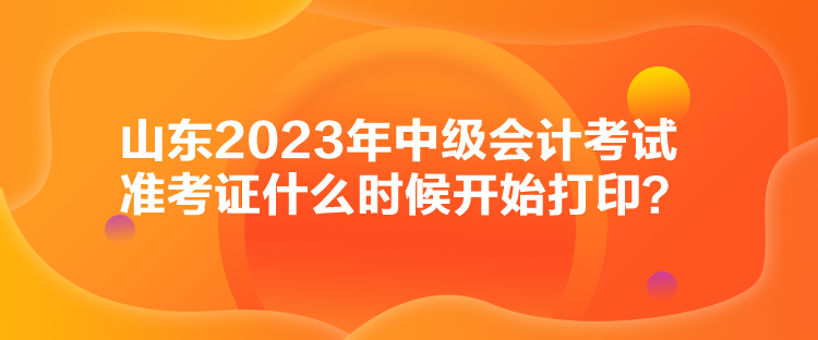 山东2023年中级会计考试准考证什么时候开始打印？