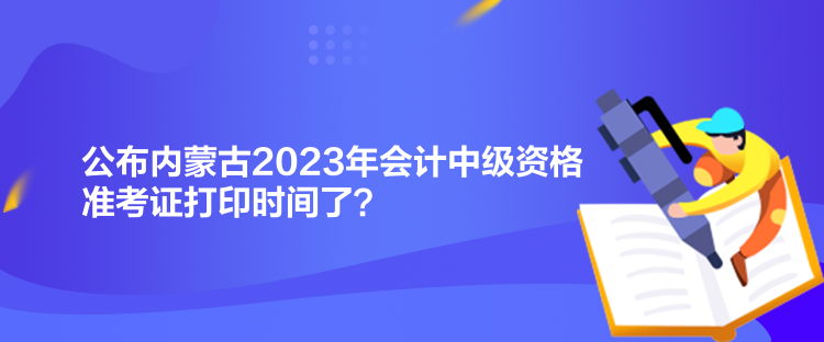 公布内蒙古2023年会计中级资格准考证打印时间了？