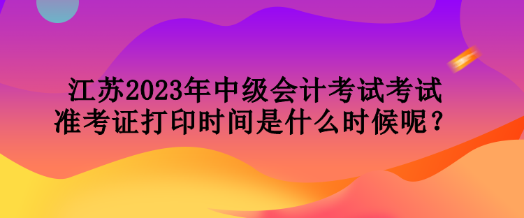 江苏2023年中级会计考试考试准考证打印时间是什么时候呢？