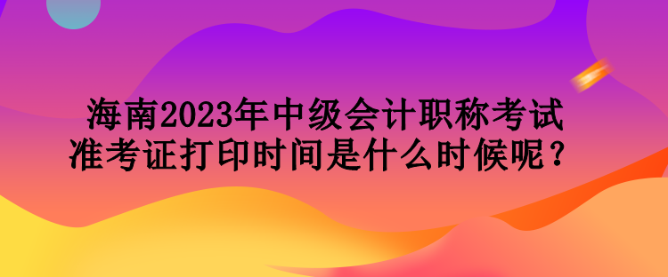 海南2023年中级会计职称考试准考证打印时间是什么时候呢？