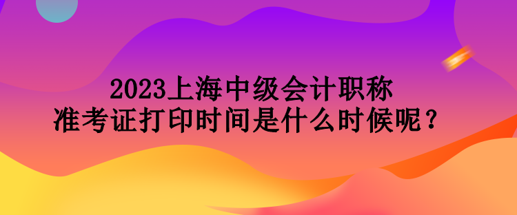 2023上海中级会计职称准考证打印时间是什么时候呢？