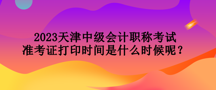 2023天津中级会计职称考试准考证打印时间是什么时候呢？