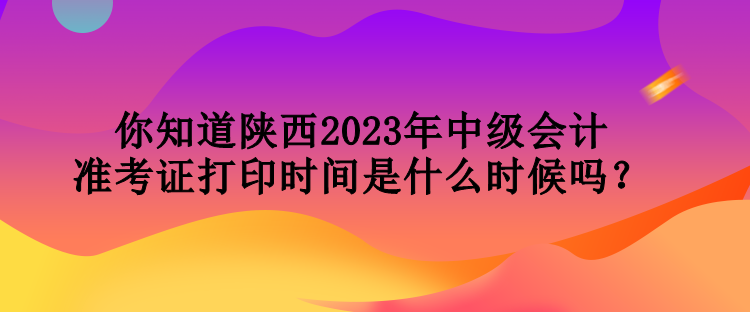 你知道陕西2023年中级会计准考证打印时间是什么时候吗？