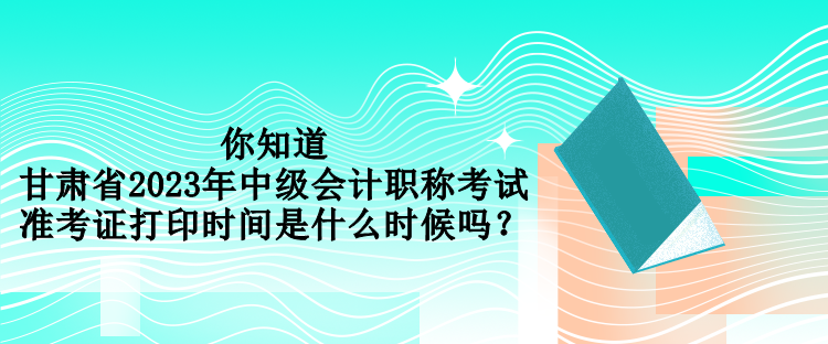 你知道甘肃省2023年中级会计职称考试准考证打印时间是什么时候吗？