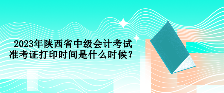 2023年陕西省中级会计考试准考证打印时间是什么时候？