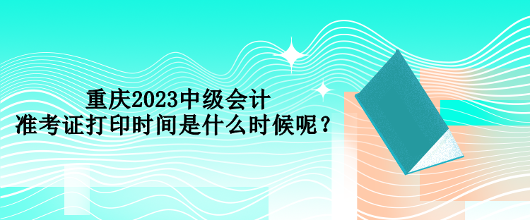 重庆2023中级会计准考证打印时间是什么时候呢？