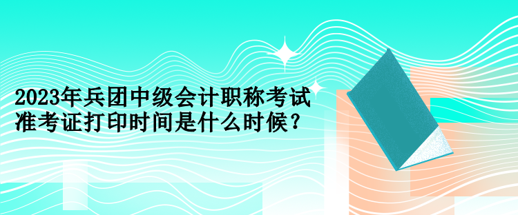 2023年兵团中级会计职称考试准考证打印时间是什么时候？
