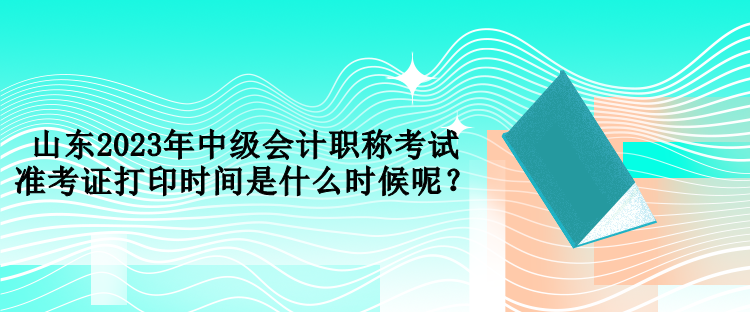 山东2023年中级会计职称考试准考证打印时间是什么时候呢？