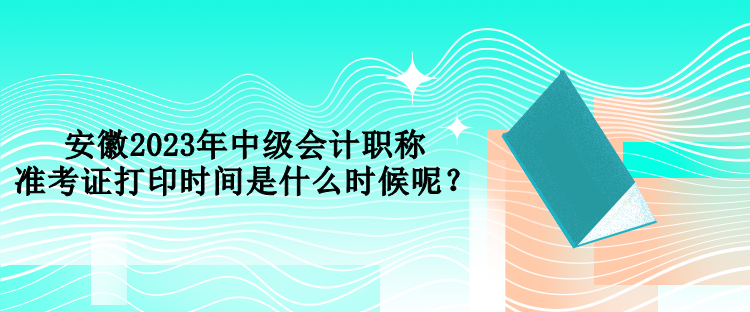 安徽2023年中级会计职称准考证打印时间是什么时候呢？