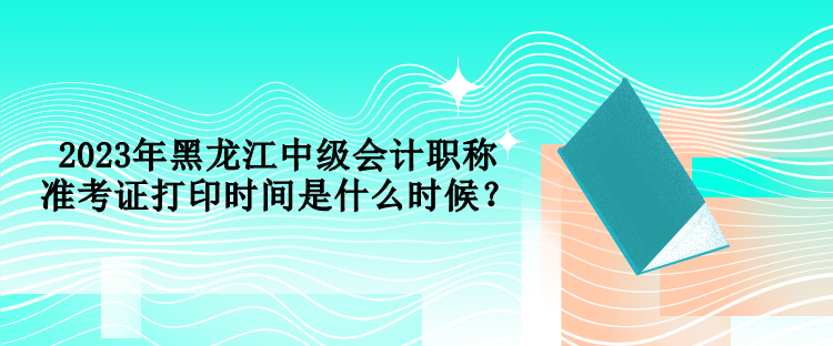 2023年黑龙江中级会计职称准考证打印时间是什么时候？