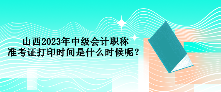 山西2023年中级会计职称准考证打印时间是什么时候呢？