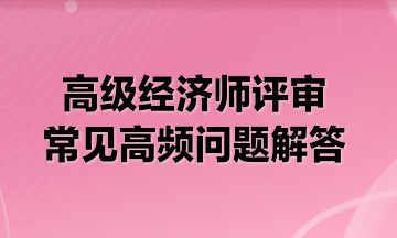 【解惑】高级经济师评审常见高频问题解答