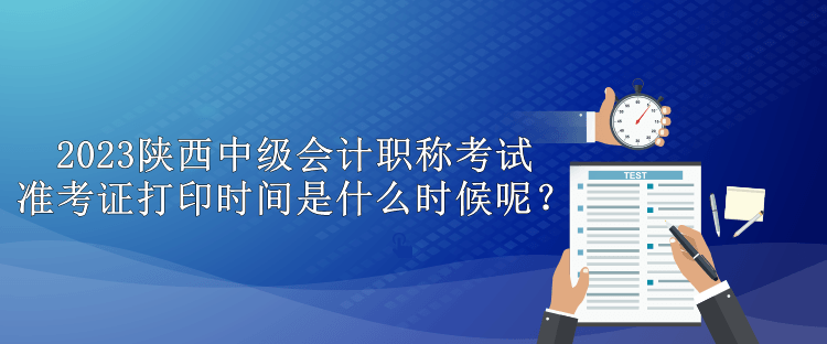 2023陕西中级会计职称考试准考证打印时间是什么时候呢？